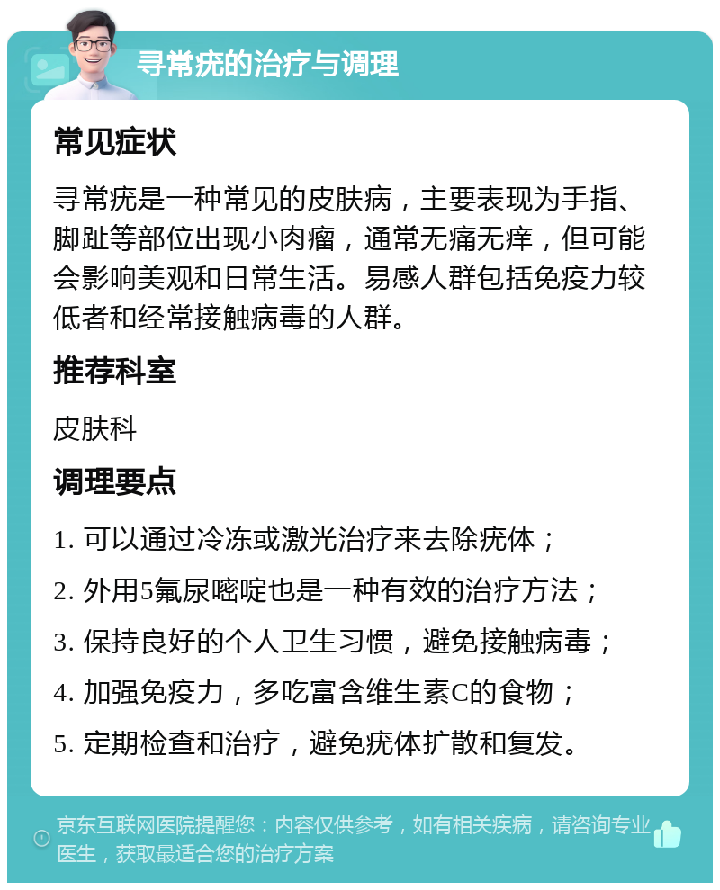 寻常疣的治疗与调理 常见症状 寻常疣是一种常见的皮肤病，主要表现为手指、脚趾等部位出现小肉瘤，通常无痛无痒，但可能会影响美观和日常生活。易感人群包括免疫力较低者和经常接触病毒的人群。 推荐科室 皮肤科 调理要点 1. 可以通过冷冻或激光治疗来去除疣体； 2. 外用5氟尿嘧啶也是一种有效的治疗方法； 3. 保持良好的个人卫生习惯，避免接触病毒； 4. 加强免疫力，多吃富含维生素C的食物； 5. 定期检查和治疗，避免疣体扩散和复发。