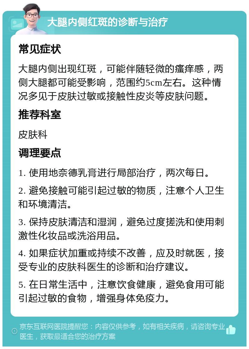 大腿内侧红斑的诊断与治疗 常见症状 大腿内侧出现红斑，可能伴随轻微的瘙痒感，两侧大腿都可能受影响，范围约5cm左右。这种情况多见于皮肤过敏或接触性皮炎等皮肤问题。 推荐科室 皮肤科 调理要点 1. 使用地奈德乳膏进行局部治疗，两次每日。 2. 避免接触可能引起过敏的物质，注意个人卫生和环境清洁。 3. 保持皮肤清洁和湿润，避免过度搓洗和使用刺激性化妆品或洗浴用品。 4. 如果症状加重或持续不改善，应及时就医，接受专业的皮肤科医生的诊断和治疗建议。 5. 在日常生活中，注意饮食健康，避免食用可能引起过敏的食物，增强身体免疫力。