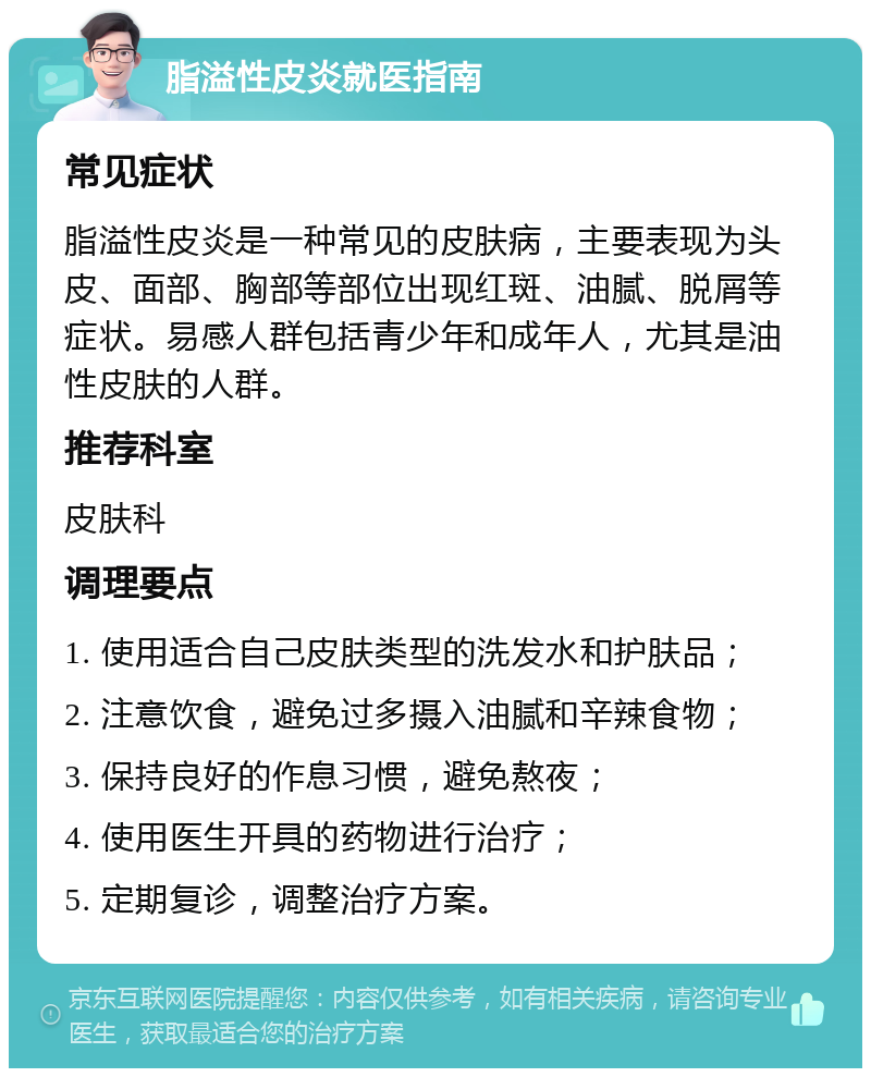 脂溢性皮炎就医指南 常见症状 脂溢性皮炎是一种常见的皮肤病，主要表现为头皮、面部、胸部等部位出现红斑、油腻、脱屑等症状。易感人群包括青少年和成年人，尤其是油性皮肤的人群。 推荐科室 皮肤科 调理要点 1. 使用适合自己皮肤类型的洗发水和护肤品； 2. 注意饮食，避免过多摄入油腻和辛辣食物； 3. 保持良好的作息习惯，避免熬夜； 4. 使用医生开具的药物进行治疗； 5. 定期复诊，调整治疗方案。