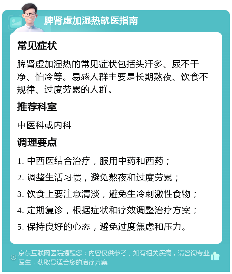 脾肾虚加湿热就医指南 常见症状 脾肾虚加湿热的常见症状包括头汗多、尿不干净、怕冷等。易感人群主要是长期熬夜、饮食不规律、过度劳累的人群。 推荐科室 中医科或内科 调理要点 1. 中西医结合治疗，服用中药和西药； 2. 调整生活习惯，避免熬夜和过度劳累； 3. 饮食上要注意清淡，避免生冷刺激性食物； 4. 定期复诊，根据症状和疗效调整治疗方案； 5. 保持良好的心态，避免过度焦虑和压力。