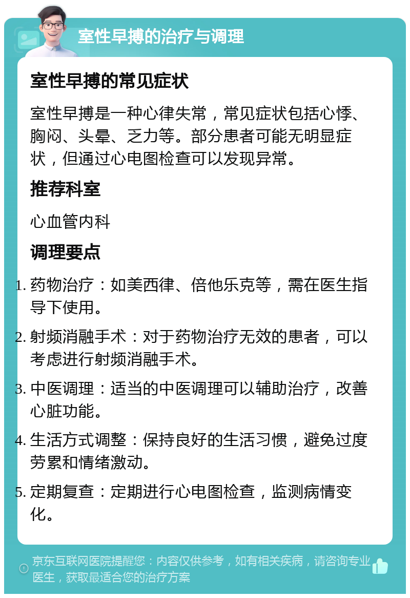 室性早搏的治疗与调理 室性早搏的常见症状 室性早搏是一种心律失常，常见症状包括心悸、胸闷、头晕、乏力等。部分患者可能无明显症状，但通过心电图检查可以发现异常。 推荐科室 心血管内科 调理要点 药物治疗：如美西律、倍他乐克等，需在医生指导下使用。 射频消融手术：对于药物治疗无效的患者，可以考虑进行射频消融手术。 中医调理：适当的中医调理可以辅助治疗，改善心脏功能。 生活方式调整：保持良好的生活习惯，避免过度劳累和情绪激动。 定期复查：定期进行心电图检查，监测病情变化。