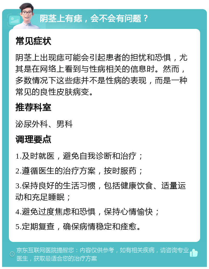 阴茎上有痣，会不会有问题？ 常见症状 阴茎上出现痣可能会引起患者的担忧和恐惧，尤其是在网络上看到与性病相关的信息时。然而，多数情况下这些痣并不是性病的表现，而是一种常见的良性皮肤病变。 推荐科室 泌尿外科、男科 调理要点 1.及时就医，避免自我诊断和治疗； 2.遵循医生的治疗方案，按时服药； 3.保持良好的生活习惯，包括健康饮食、适量运动和充足睡眠； 4.避免过度焦虑和恐惧，保持心情愉快； 5.定期复查，确保病情稳定和痊愈。