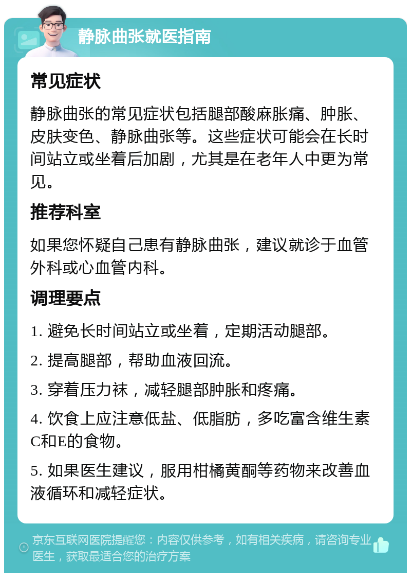 静脉曲张就医指南 常见症状 静脉曲张的常见症状包括腿部酸麻胀痛、肿胀、皮肤变色、静脉曲张等。这些症状可能会在长时间站立或坐着后加剧，尤其是在老年人中更为常见。 推荐科室 如果您怀疑自己患有静脉曲张，建议就诊于血管外科或心血管内科。 调理要点 1. 避免长时间站立或坐着，定期活动腿部。 2. 提高腿部，帮助血液回流。 3. 穿着压力袜，减轻腿部肿胀和疼痛。 4. 饮食上应注意低盐、低脂肪，多吃富含维生素C和E的食物。 5. 如果医生建议，服用柑橘黄酮等药物来改善血液循环和减轻症状。