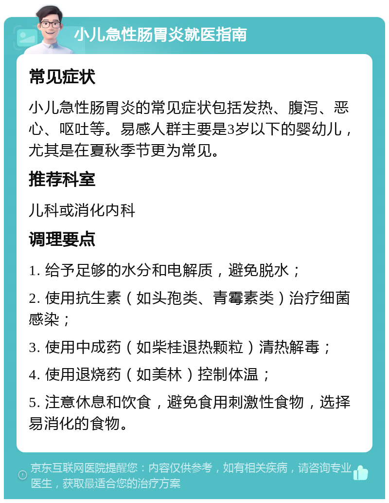 小儿急性肠胃炎就医指南 常见症状 小儿急性肠胃炎的常见症状包括发热、腹泻、恶心、呕吐等。易感人群主要是3岁以下的婴幼儿，尤其是在夏秋季节更为常见。 推荐科室 儿科或消化内科 调理要点 1. 给予足够的水分和电解质，避免脱水； 2. 使用抗生素（如头孢类、青霉素类）治疗细菌感染； 3. 使用中成药（如柴桂退热颗粒）清热解毒； 4. 使用退烧药（如美林）控制体温； 5. 注意休息和饮食，避免食用刺激性食物，选择易消化的食物。