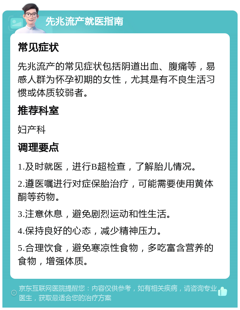 先兆流产就医指南 常见症状 先兆流产的常见症状包括阴道出血、腹痛等，易感人群为怀孕初期的女性，尤其是有不良生活习惯或体质较弱者。 推荐科室 妇产科 调理要点 1.及时就医，进行B超检查，了解胎儿情况。 2.遵医嘱进行对症保胎治疗，可能需要使用黄体酮等药物。 3.注意休息，避免剧烈运动和性生活。 4.保持良好的心态，减少精神压力。 5.合理饮食，避免寒凉性食物，多吃富含营养的食物，增强体质。