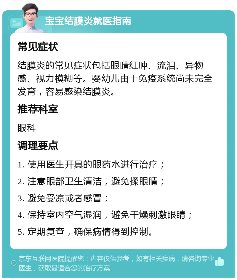 宝宝结膜炎就医指南 常见症状 结膜炎的常见症状包括眼睛红肿、流泪、异物感、视力模糊等。婴幼儿由于免疫系统尚未完全发育，容易感染结膜炎。 推荐科室 眼科 调理要点 1. 使用医生开具的眼药水进行治疗； 2. 注意眼部卫生清洁，避免揉眼睛； 3. 避免受凉或者感冒； 4. 保持室内空气湿润，避免干燥刺激眼睛； 5. 定期复查，确保病情得到控制。