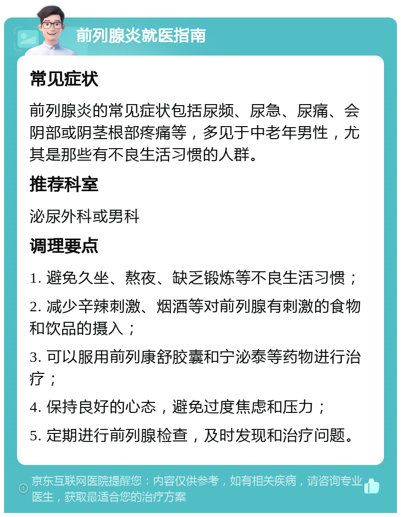 前列腺炎就医指南 常见症状 前列腺炎的常见症状包括尿频、尿急、尿痛、会阴部或阴茎根部疼痛等，多见于中老年男性，尤其是那些有不良生活习惯的人群。 推荐科室 泌尿外科或男科 调理要点 1. 避免久坐、熬夜、缺乏锻炼等不良生活习惯； 2. 减少辛辣刺激、烟酒等对前列腺有刺激的食物和饮品的摄入； 3. 可以服用前列康舒胶囊和宁泌泰等药物进行治疗； 4. 保持良好的心态，避免过度焦虑和压力； 5. 定期进行前列腺检查，及时发现和治疗问题。