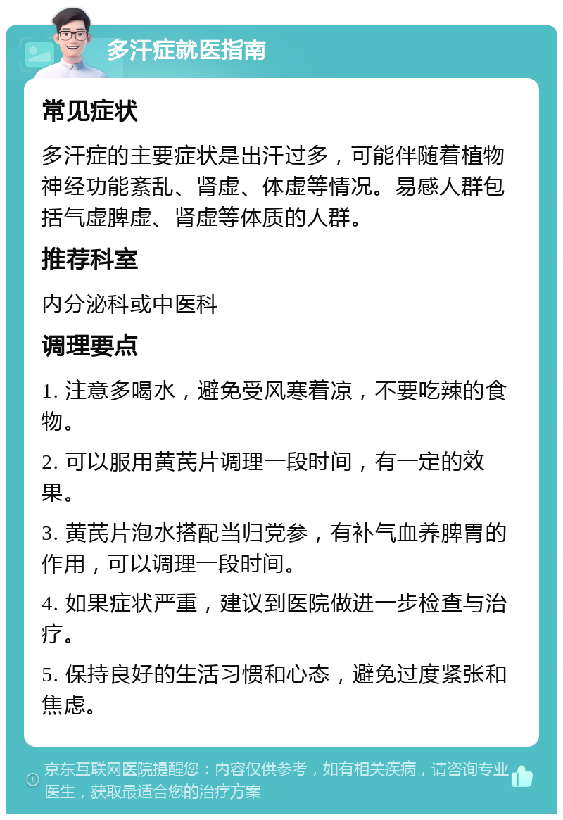 多汗症就医指南 常见症状 多汗症的主要症状是出汗过多，可能伴随着植物神经功能紊乱、肾虚、体虚等情况。易感人群包括气虚脾虚、肾虚等体质的人群。 推荐科室 内分泌科或中医科 调理要点 1. 注意多喝水，避免受风寒着凉，不要吃辣的食物。 2. 可以服用黄芪片调理一段时间，有一定的效果。 3. 黄芪片泡水搭配当归党参，有补气血养脾胃的作用，可以调理一段时间。 4. 如果症状严重，建议到医院做进一步检查与治疗。 5. 保持良好的生活习惯和心态，避免过度紧张和焦虑。