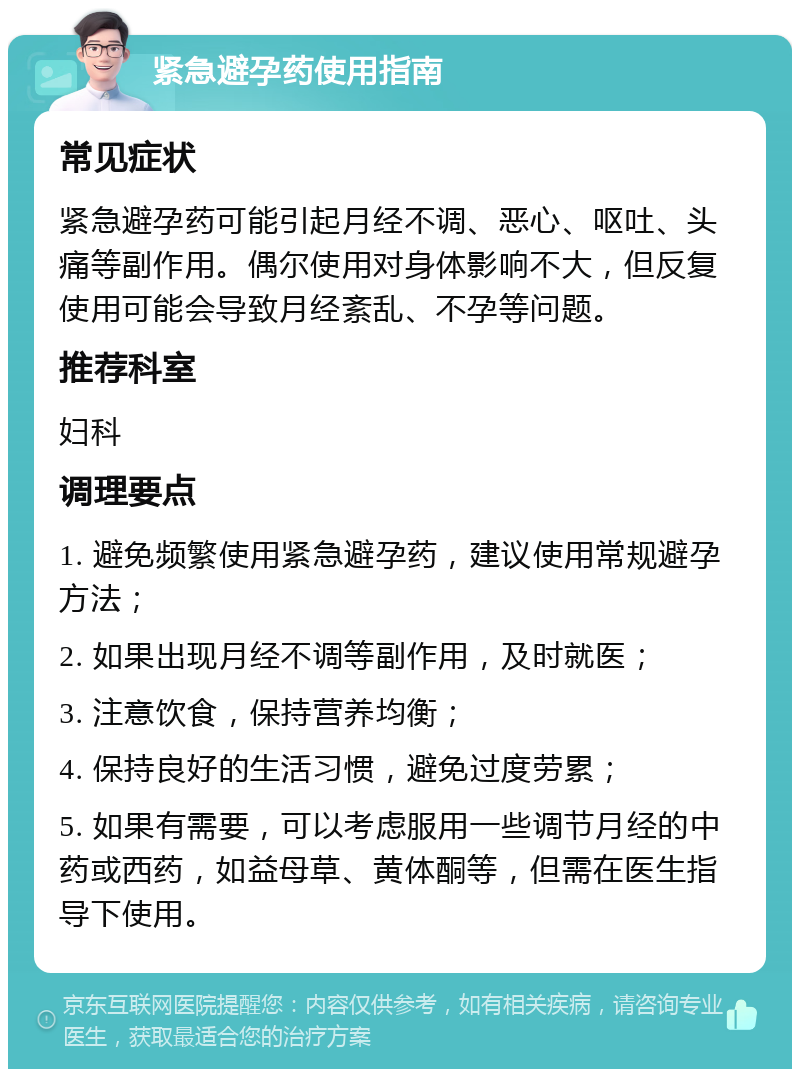 紧急避孕药使用指南 常见症状 紧急避孕药可能引起月经不调、恶心、呕吐、头痛等副作用。偶尔使用对身体影响不大，但反复使用可能会导致月经紊乱、不孕等问题。 推荐科室 妇科 调理要点 1. 避免频繁使用紧急避孕药，建议使用常规避孕方法； 2. 如果出现月经不调等副作用，及时就医； 3. 注意饮食，保持营养均衡； 4. 保持良好的生活习惯，避免过度劳累； 5. 如果有需要，可以考虑服用一些调节月经的中药或西药，如益母草、黄体酮等，但需在医生指导下使用。