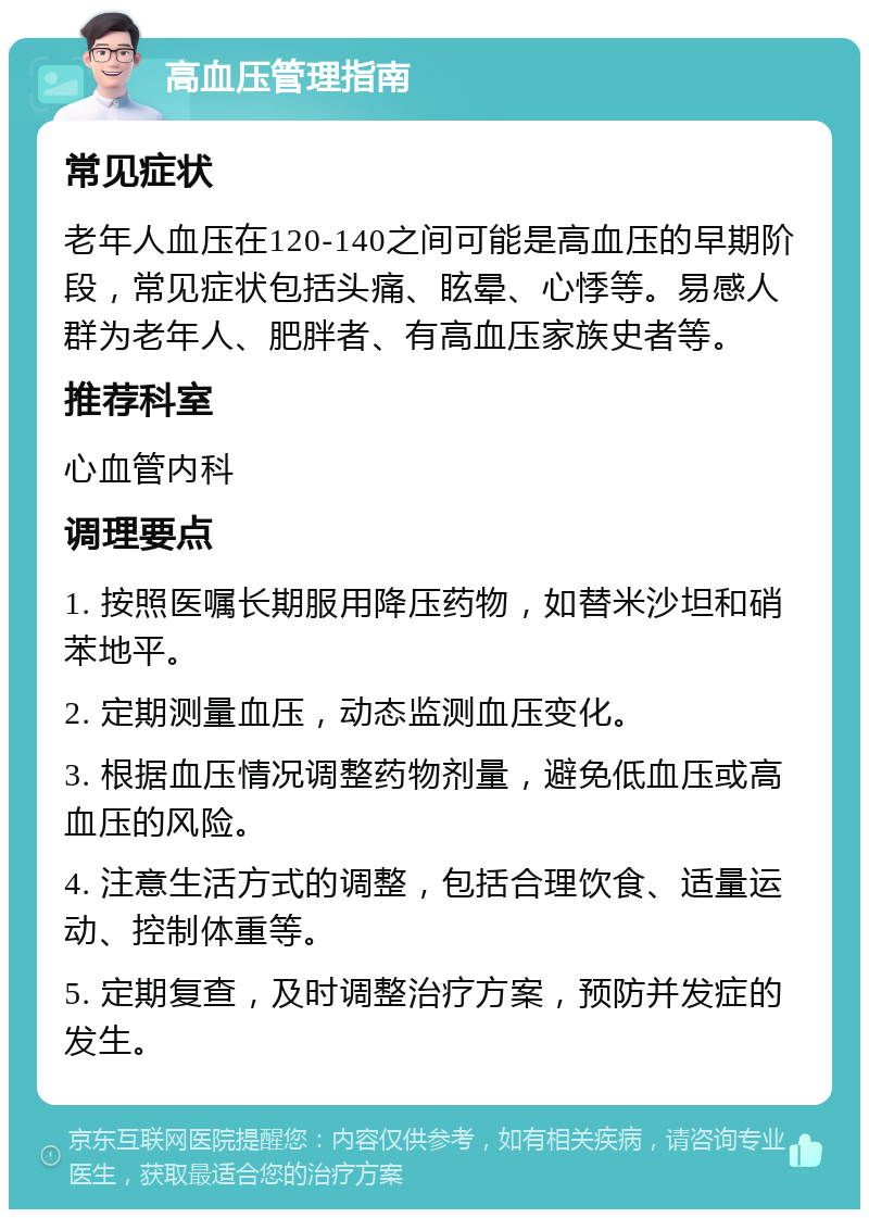 高血压管理指南 常见症状 老年人血压在120-140之间可能是高血压的早期阶段，常见症状包括头痛、眩晕、心悸等。易感人群为老年人、肥胖者、有高血压家族史者等。 推荐科室 心血管内科 调理要点 1. 按照医嘱长期服用降压药物，如替米沙坦和硝苯地平。 2. 定期测量血压，动态监测血压变化。 3. 根据血压情况调整药物剂量，避免低血压或高血压的风险。 4. 注意生活方式的调整，包括合理饮食、适量运动、控制体重等。 5. 定期复查，及时调整治疗方案，预防并发症的发生。