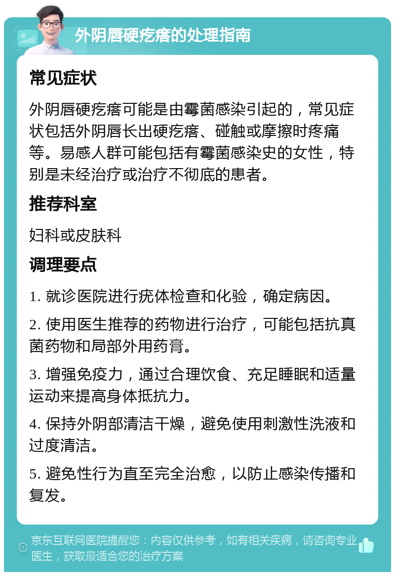 外阴唇硬疙瘩的处理指南 常见症状 外阴唇硬疙瘩可能是由霉菌感染引起的，常见症状包括外阴唇长出硬疙瘩、碰触或摩擦时疼痛等。易感人群可能包括有霉菌感染史的女性，特别是未经治疗或治疗不彻底的患者。 推荐科室 妇科或皮肤科 调理要点 1. 就诊医院进行疣体检查和化验，确定病因。 2. 使用医生推荐的药物进行治疗，可能包括抗真菌药物和局部外用药膏。 3. 增强免疫力，通过合理饮食、充足睡眠和适量运动来提高身体抵抗力。 4. 保持外阴部清洁干燥，避免使用刺激性洗液和过度清洁。 5. 避免性行为直至完全治愈，以防止感染传播和复发。