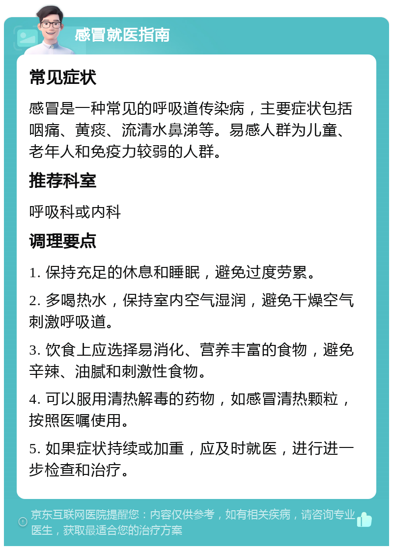 感冒就医指南 常见症状 感冒是一种常见的呼吸道传染病，主要症状包括咽痛、黄痰、流清水鼻涕等。易感人群为儿童、老年人和免疫力较弱的人群。 推荐科室 呼吸科或内科 调理要点 1. 保持充足的休息和睡眠，避免过度劳累。 2. 多喝热水，保持室内空气湿润，避免干燥空气刺激呼吸道。 3. 饮食上应选择易消化、营养丰富的食物，避免辛辣、油腻和刺激性食物。 4. 可以服用清热解毒的药物，如感冒清热颗粒，按照医嘱使用。 5. 如果症状持续或加重，应及时就医，进行进一步检查和治疗。