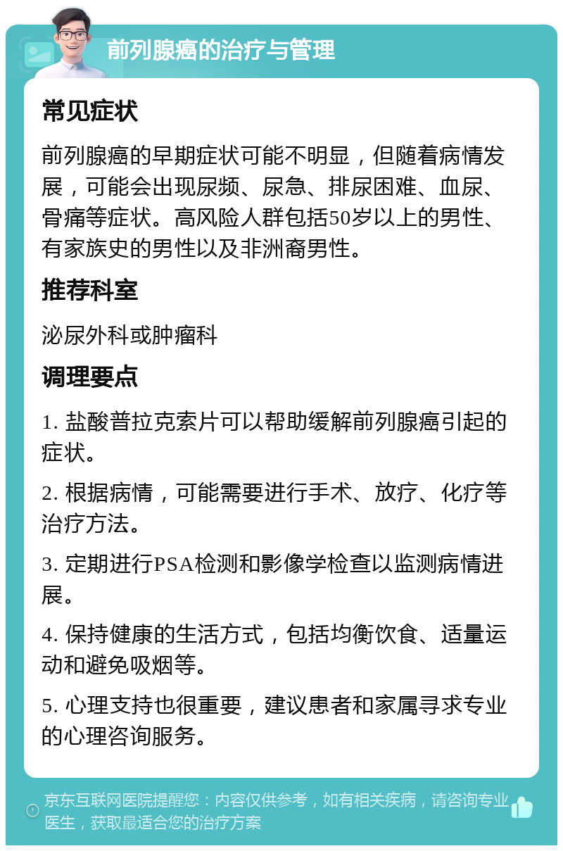 前列腺癌的治疗与管理 常见症状 前列腺癌的早期症状可能不明显，但随着病情发展，可能会出现尿频、尿急、排尿困难、血尿、骨痛等症状。高风险人群包括50岁以上的男性、有家族史的男性以及非洲裔男性。 推荐科室 泌尿外科或肿瘤科 调理要点 1. 盐酸普拉克索片可以帮助缓解前列腺癌引起的症状。 2. 根据病情，可能需要进行手术、放疗、化疗等治疗方法。 3. 定期进行PSA检测和影像学检查以监测病情进展。 4. 保持健康的生活方式，包括均衡饮食、适量运动和避免吸烟等。 5. 心理支持也很重要，建议患者和家属寻求专业的心理咨询服务。