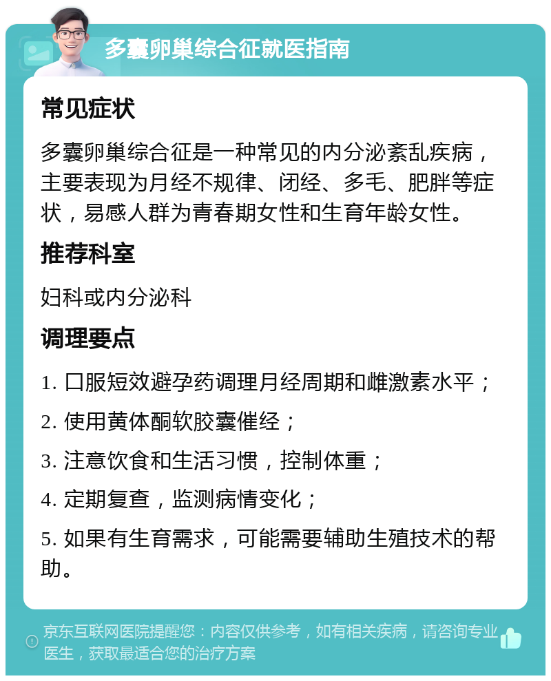 多囊卵巢综合征就医指南 常见症状 多囊卵巢综合征是一种常见的内分泌紊乱疾病，主要表现为月经不规律、闭经、多毛、肥胖等症状，易感人群为青春期女性和生育年龄女性。 推荐科室 妇科或内分泌科 调理要点 1. 口服短效避孕药调理月经周期和雌激素水平； 2. 使用黄体酮软胶囊催经； 3. 注意饮食和生活习惯，控制体重； 4. 定期复查，监测病情变化； 5. 如果有生育需求，可能需要辅助生殖技术的帮助。