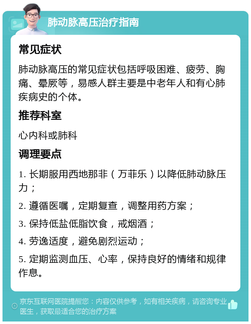 肺动脉高压治疗指南 常见症状 肺动脉高压的常见症状包括呼吸困难、疲劳、胸痛、晕厥等，易感人群主要是中老年人和有心肺疾病史的个体。 推荐科室 心内科或肺科 调理要点 1. 长期服用西地那非（万菲乐）以降低肺动脉压力； 2. 遵循医嘱，定期复查，调整用药方案； 3. 保持低盐低脂饮食，戒烟酒； 4. 劳逸适度，避免剧烈运动； 5. 定期监测血压、心率，保持良好的情绪和规律作息。