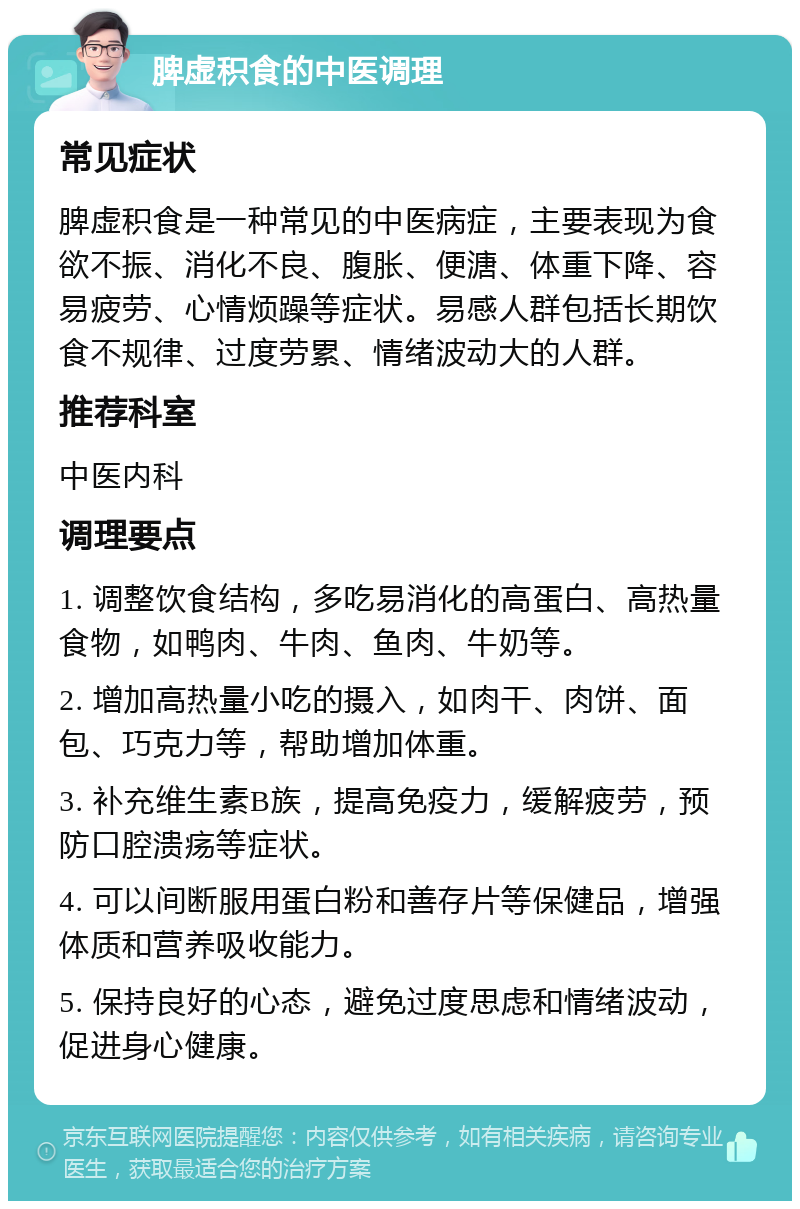 脾虚积食的中医调理 常见症状 脾虚积食是一种常见的中医病症，主要表现为食欲不振、消化不良、腹胀、便溏、体重下降、容易疲劳、心情烦躁等症状。易感人群包括长期饮食不规律、过度劳累、情绪波动大的人群。 推荐科室 中医内科 调理要点 1. 调整饮食结构，多吃易消化的高蛋白、高热量食物，如鸭肉、牛肉、鱼肉、牛奶等。 2. 增加高热量小吃的摄入，如肉干、肉饼、面包、巧克力等，帮助增加体重。 3. 补充维生素B族，提高免疫力，缓解疲劳，预防口腔溃疡等症状。 4. 可以间断服用蛋白粉和善存片等保健品，增强体质和营养吸收能力。 5. 保持良好的心态，避免过度思虑和情绪波动，促进身心健康。