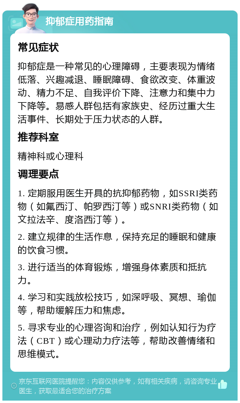 抑郁症用药指南 常见症状 抑郁症是一种常见的心理障碍，主要表现为情绪低落、兴趣减退、睡眠障碍、食欲改变、体重波动、精力不足、自我评价下降、注意力和集中力下降等。易感人群包括有家族史、经历过重大生活事件、长期处于压力状态的人群。 推荐科室 精神科或心理科 调理要点 1. 定期服用医生开具的抗抑郁药物，如SSRI类药物（如氟西汀、帕罗西汀等）或SNRI类药物（如文拉法辛、度洛西汀等）。 2. 建立规律的生活作息，保持充足的睡眠和健康的饮食习惯。 3. 进行适当的体育锻炼，增强身体素质和抵抗力。 4. 学习和实践放松技巧，如深呼吸、冥想、瑜伽等，帮助缓解压力和焦虑。 5. 寻求专业的心理咨询和治疗，例如认知行为疗法（CBT）或心理动力疗法等，帮助改善情绪和思维模式。