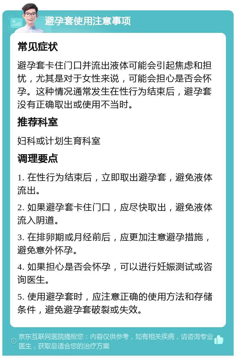 避孕套使用注意事项 常见症状 避孕套卡住门口并流出液体可能会引起焦虑和担忧，尤其是对于女性来说，可能会担心是否会怀孕。这种情况通常发生在性行为结束后，避孕套没有正确取出或使用不当时。 推荐科室 妇科或计划生育科室 调理要点 1. 在性行为结束后，立即取出避孕套，避免液体流出。 2. 如果避孕套卡住门口，应尽快取出，避免液体流入阴道。 3. 在排卵期或月经前后，应更加注意避孕措施，避免意外怀孕。 4. 如果担心是否会怀孕，可以进行妊娠测试或咨询医生。 5. 使用避孕套时，应注意正确的使用方法和存储条件，避免避孕套破裂或失效。