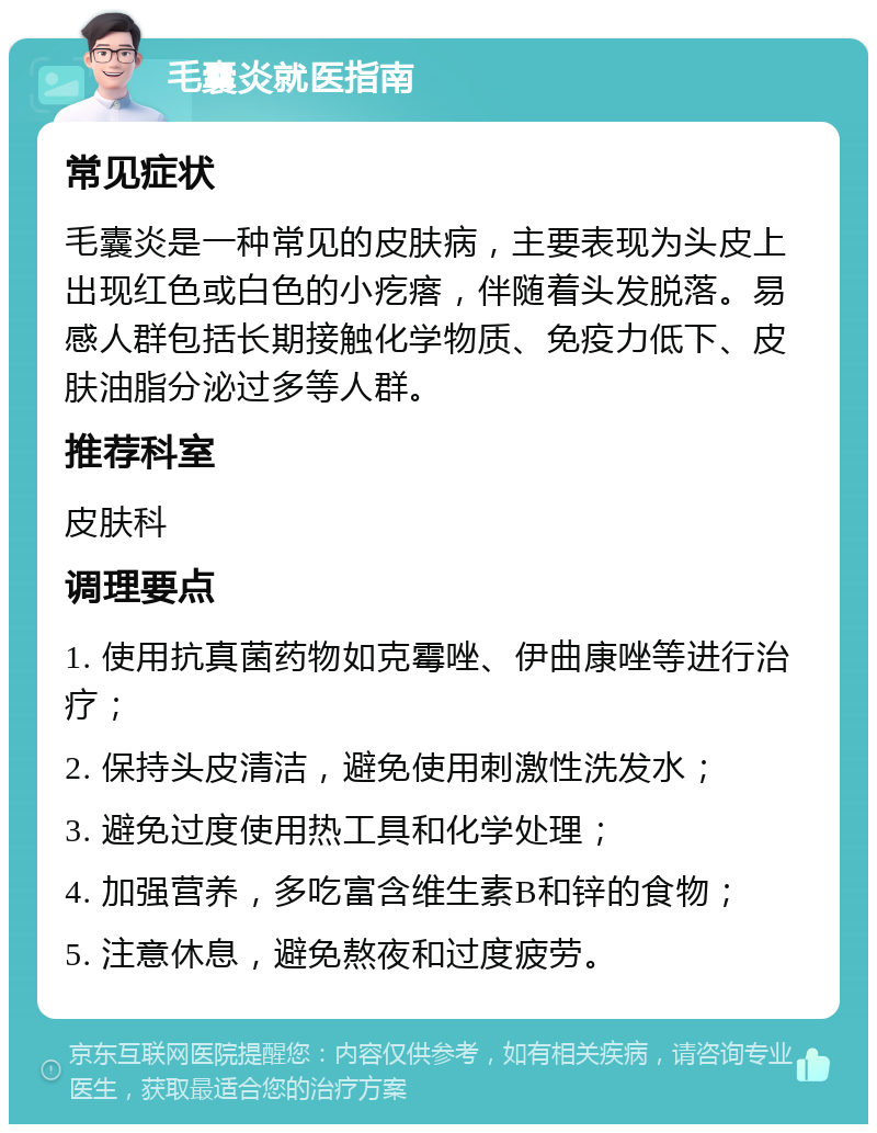 毛囊炎就医指南 常见症状 毛囊炎是一种常见的皮肤病，主要表现为头皮上出现红色或白色的小疙瘩，伴随着头发脱落。易感人群包括长期接触化学物质、免疫力低下、皮肤油脂分泌过多等人群。 推荐科室 皮肤科 调理要点 1. 使用抗真菌药物如克霉唑、伊曲康唑等进行治疗； 2. 保持头皮清洁，避免使用刺激性洗发水； 3. 避免过度使用热工具和化学处理； 4. 加强营养，多吃富含维生素B和锌的食物； 5. 注意休息，避免熬夜和过度疲劳。