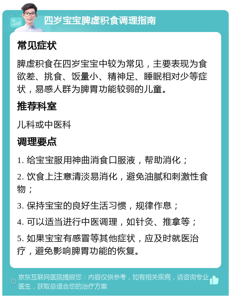 四岁宝宝脾虚积食调理指南 常见症状 脾虚积食在四岁宝宝中较为常见，主要表现为食欲差、挑食、饭量小、精神足、睡眠相对少等症状，易感人群为脾胃功能较弱的儿童。 推荐科室 儿科或中医科 调理要点 1. 给宝宝服用神曲消食口服液，帮助消化； 2. 饮食上注意清淡易消化，避免油腻和刺激性食物； 3. 保持宝宝的良好生活习惯，规律作息； 4. 可以适当进行中医调理，如针灸、推拿等； 5. 如果宝宝有感冒等其他症状，应及时就医治疗，避免影响脾胃功能的恢复。