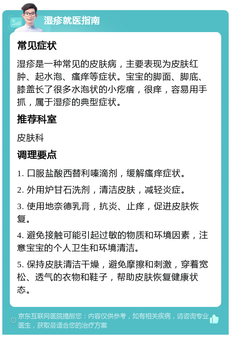 湿疹就医指南 常见症状 湿疹是一种常见的皮肤病，主要表现为皮肤红肿、起水泡、瘙痒等症状。宝宝的脚面、脚底、膝盖长了很多水泡状的小疙瘩，很痒，容易用手抓，属于湿疹的典型症状。 推荐科室 皮肤科 调理要点 1. 口服盐酸西替利嗪滴剂，缓解瘙痒症状。 2. 外用炉甘石洗剂，清洁皮肤，减轻炎症。 3. 使用地奈德乳膏，抗炎、止痒，促进皮肤恢复。 4. 避免接触可能引起过敏的物质和环境因素，注意宝宝的个人卫生和环境清洁。 5. 保持皮肤清洁干燥，避免摩擦和刺激，穿着宽松、透气的衣物和鞋子，帮助皮肤恢复健康状态。