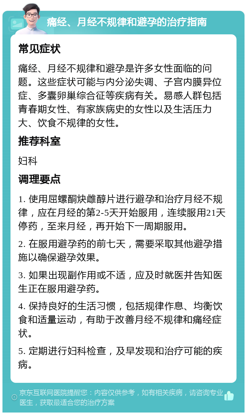 痛经、月经不规律和避孕的治疗指南 常见症状 痛经、月经不规律和避孕是许多女性面临的问题。这些症状可能与内分泌失调、子宫内膜异位症、多囊卵巢综合征等疾病有关。易感人群包括青春期女性、有家族病史的女性以及生活压力大、饮食不规律的女性。 推荐科室 妇科 调理要点 1. 使用屈螺酮炔雌醇片进行避孕和治疗月经不规律，应在月经的第2-5天开始服用，连续服用21天停药，至来月经，再开始下一周期服用。 2. 在服用避孕药的前七天，需要采取其他避孕措施以确保避孕效果。 3. 如果出现副作用或不适，应及时就医并告知医生正在服用避孕药。 4. 保持良好的生活习惯，包括规律作息、均衡饮食和适量运动，有助于改善月经不规律和痛经症状。 5. 定期进行妇科检查，及早发现和治疗可能的疾病。