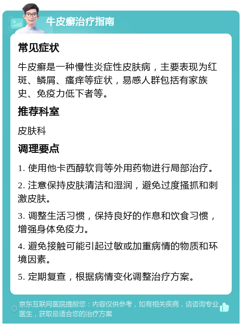 牛皮癣治疗指南 常见症状 牛皮癣是一种慢性炎症性皮肤病，主要表现为红斑、鳞屑、瘙痒等症状，易感人群包括有家族史、免疫力低下者等。 推荐科室 皮肤科 调理要点 1. 使用他卡西醇软膏等外用药物进行局部治疗。 2. 注意保持皮肤清洁和湿润，避免过度搔抓和刺激皮肤。 3. 调整生活习惯，保持良好的作息和饮食习惯，增强身体免疫力。 4. 避免接触可能引起过敏或加重病情的物质和环境因素。 5. 定期复查，根据病情变化调整治疗方案。