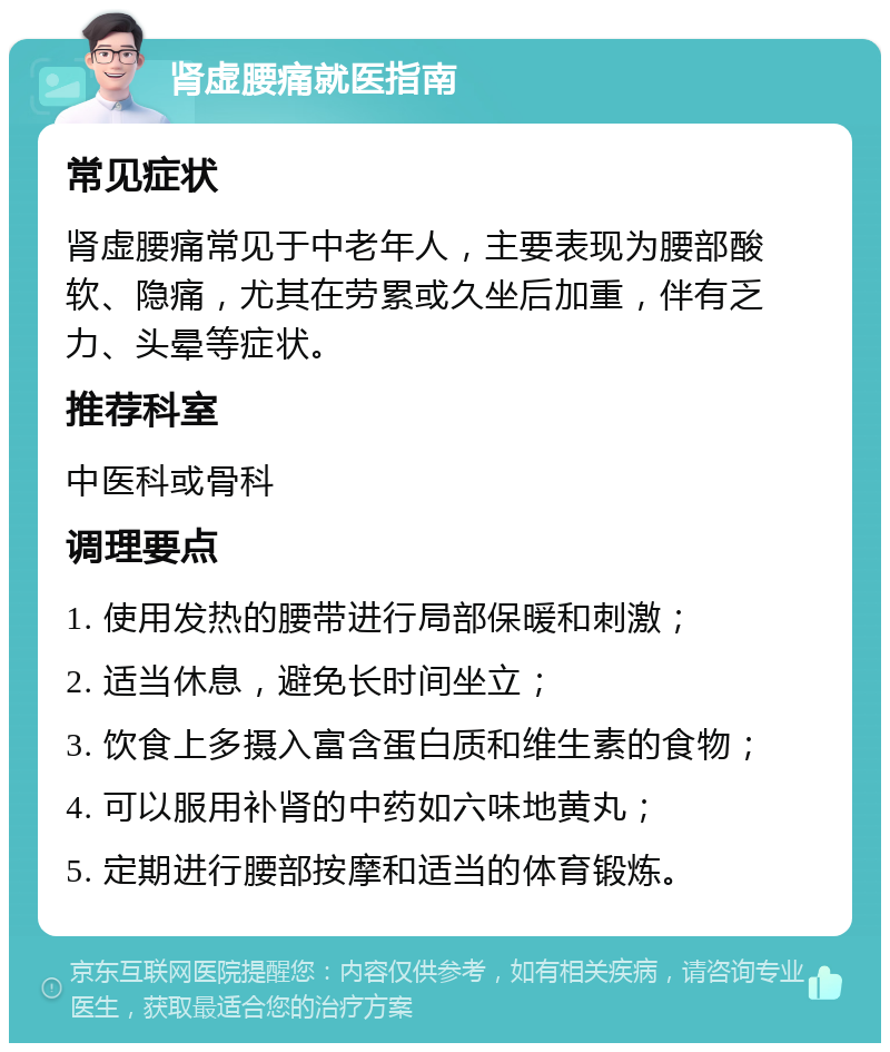 肾虚腰痛就医指南 常见症状 肾虚腰痛常见于中老年人，主要表现为腰部酸软、隐痛，尤其在劳累或久坐后加重，伴有乏力、头晕等症状。 推荐科室 中医科或骨科 调理要点 1. 使用发热的腰带进行局部保暖和刺激； 2. 适当休息，避免长时间坐立； 3. 饮食上多摄入富含蛋白质和维生素的食物； 4. 可以服用补肾的中药如六味地黄丸； 5. 定期进行腰部按摩和适当的体育锻炼。