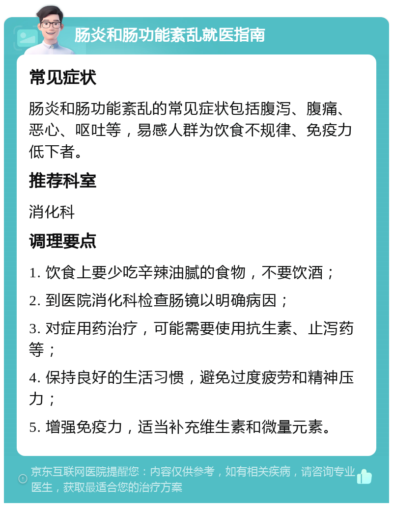 肠炎和肠功能紊乱就医指南 常见症状 肠炎和肠功能紊乱的常见症状包括腹泻、腹痛、恶心、呕吐等，易感人群为饮食不规律、免疫力低下者。 推荐科室 消化科 调理要点 1. 饮食上要少吃辛辣油腻的食物，不要饮酒； 2. 到医院消化科检查肠镜以明确病因； 3. 对症用药治疗，可能需要使用抗生素、止泻药等； 4. 保持良好的生活习惯，避免过度疲劳和精神压力； 5. 增强免疫力，适当补充维生素和微量元素。