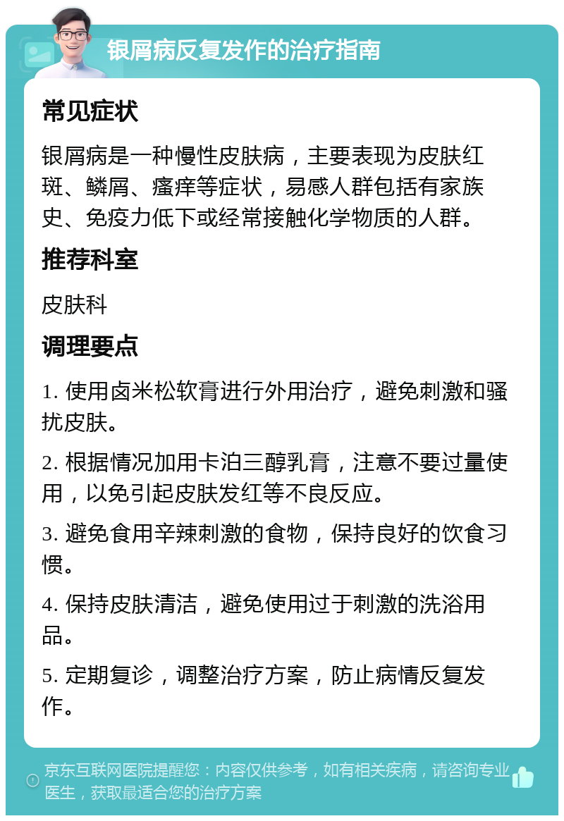 银屑病反复发作的治疗指南 常见症状 银屑病是一种慢性皮肤病，主要表现为皮肤红斑、鳞屑、瘙痒等症状，易感人群包括有家族史、免疫力低下或经常接触化学物质的人群。 推荐科室 皮肤科 调理要点 1. 使用卤米松软膏进行外用治疗，避免刺激和骚扰皮肤。 2. 根据情况加用卡泊三醇乳膏，注意不要过量使用，以免引起皮肤发红等不良反应。 3. 避免食用辛辣刺激的食物，保持良好的饮食习惯。 4. 保持皮肤清洁，避免使用过于刺激的洗浴用品。 5. 定期复诊，调整治疗方案，防止病情反复发作。