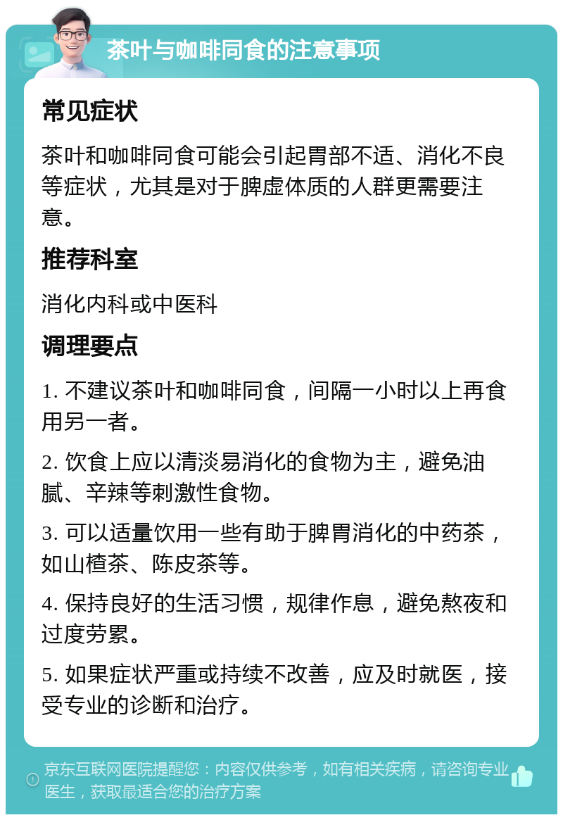 茶叶与咖啡同食的注意事项 常见症状 茶叶和咖啡同食可能会引起胃部不适、消化不良等症状，尤其是对于脾虚体质的人群更需要注意。 推荐科室 消化内科或中医科 调理要点 1. 不建议茶叶和咖啡同食，间隔一小时以上再食用另一者。 2. 饮食上应以清淡易消化的食物为主，避免油腻、辛辣等刺激性食物。 3. 可以适量饮用一些有助于脾胃消化的中药茶，如山楂茶、陈皮茶等。 4. 保持良好的生活习惯，规律作息，避免熬夜和过度劳累。 5. 如果症状严重或持续不改善，应及时就医，接受专业的诊断和治疗。