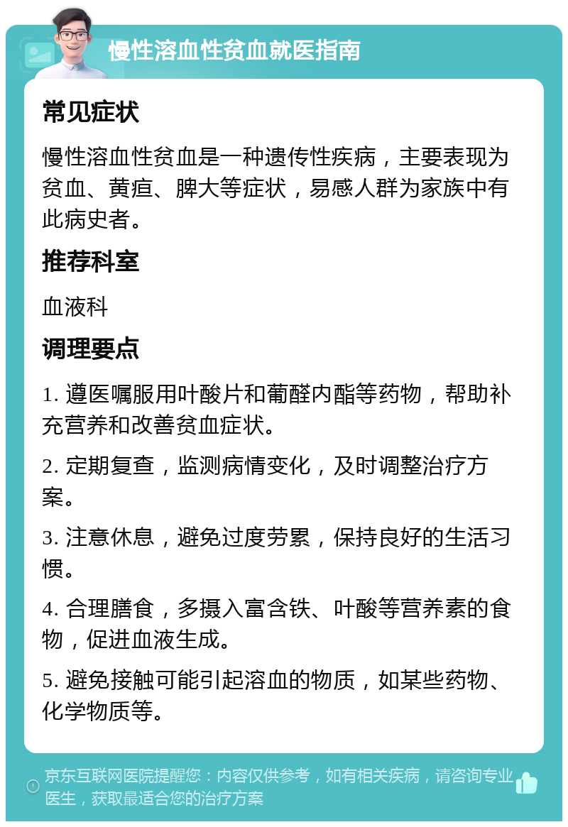 慢性溶血性贫血就医指南 常见症状 慢性溶血性贫血是一种遗传性疾病，主要表现为贫血、黄疸、脾大等症状，易感人群为家族中有此病史者。 推荐科室 血液科 调理要点 1. 遵医嘱服用叶酸片和葡醛内酯等药物，帮助补充营养和改善贫血症状。 2. 定期复查，监测病情变化，及时调整治疗方案。 3. 注意休息，避免过度劳累，保持良好的生活习惯。 4. 合理膳食，多摄入富含铁、叶酸等营养素的食物，促进血液生成。 5. 避免接触可能引起溶血的物质，如某些药物、化学物质等。