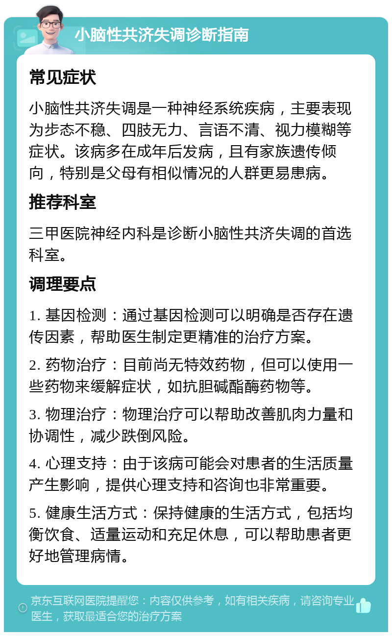 小脑性共济失调诊断指南 常见症状 小脑性共济失调是一种神经系统疾病，主要表现为步态不稳、四肢无力、言语不清、视力模糊等症状。该病多在成年后发病，且有家族遗传倾向，特别是父母有相似情况的人群更易患病。 推荐科室 三甲医院神经内科是诊断小脑性共济失调的首选科室。 调理要点 1. 基因检测：通过基因检测可以明确是否存在遗传因素，帮助医生制定更精准的治疗方案。 2. 药物治疗：目前尚无特效药物，但可以使用一些药物来缓解症状，如抗胆碱酯酶药物等。 3. 物理治疗：物理治疗可以帮助改善肌肉力量和协调性，减少跌倒风险。 4. 心理支持：由于该病可能会对患者的生活质量产生影响，提供心理支持和咨询也非常重要。 5. 健康生活方式：保持健康的生活方式，包括均衡饮食、适量运动和充足休息，可以帮助患者更好地管理病情。