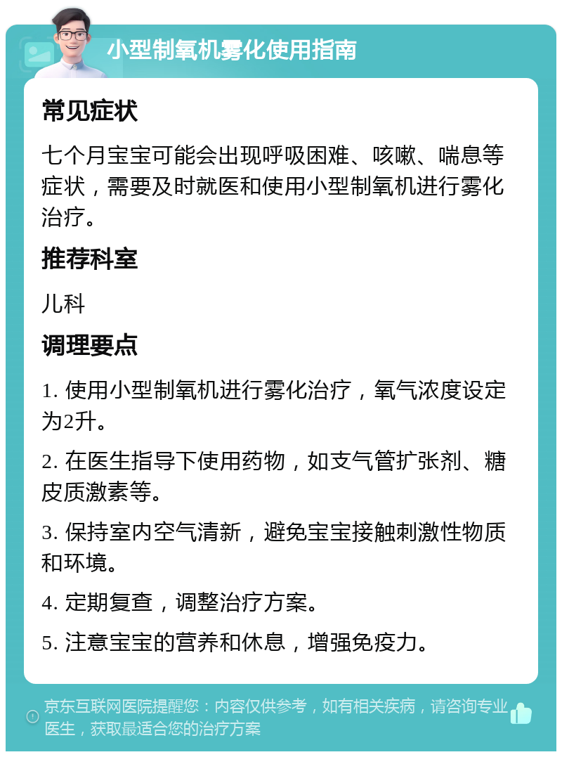 小型制氧机雾化使用指南 常见症状 七个月宝宝可能会出现呼吸困难、咳嗽、喘息等症状，需要及时就医和使用小型制氧机进行雾化治疗。 推荐科室 儿科 调理要点 1. 使用小型制氧机进行雾化治疗，氧气浓度设定为2升。 2. 在医生指导下使用药物，如支气管扩张剂、糖皮质激素等。 3. 保持室内空气清新，避免宝宝接触刺激性物质和环境。 4. 定期复查，调整治疗方案。 5. 注意宝宝的营养和休息，增强免疫力。