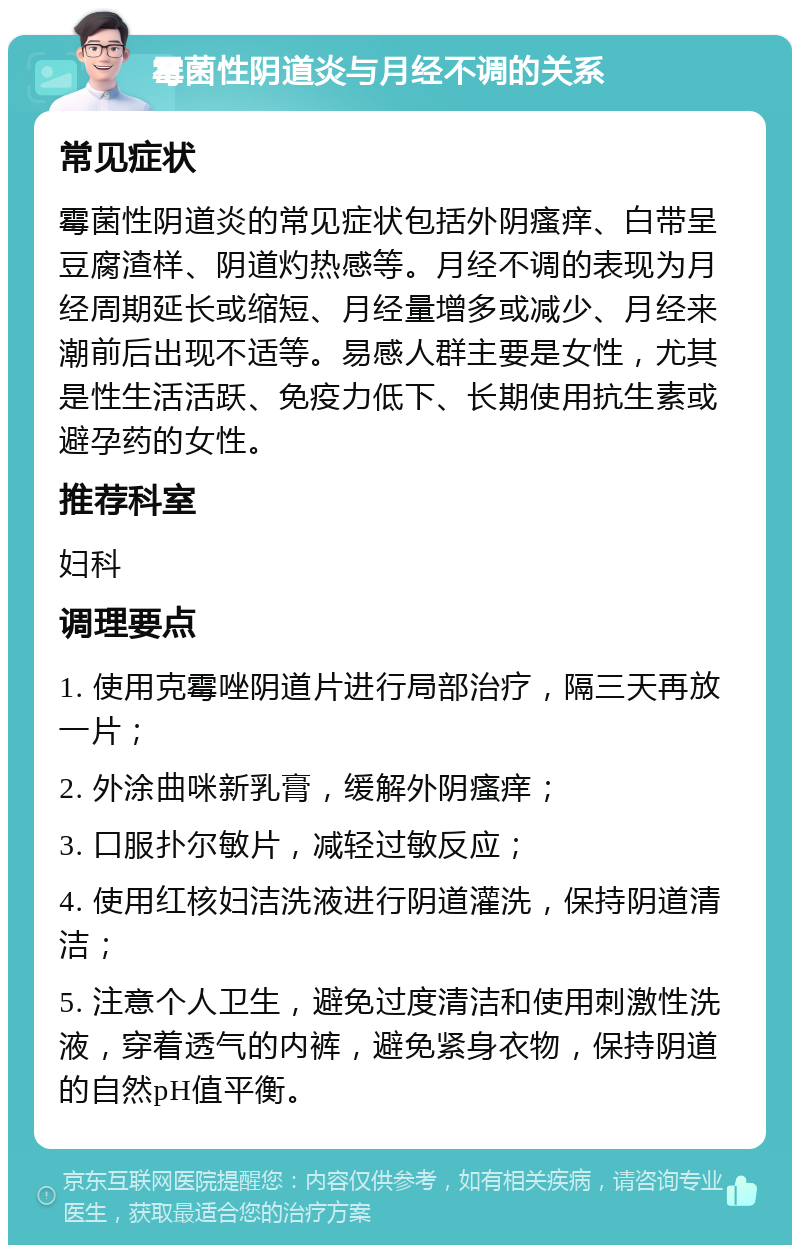 霉菌性阴道炎与月经不调的关系 常见症状 霉菌性阴道炎的常见症状包括外阴瘙痒、白带呈豆腐渣样、阴道灼热感等。月经不调的表现为月经周期延长或缩短、月经量增多或减少、月经来潮前后出现不适等。易感人群主要是女性，尤其是性生活活跃、免疫力低下、长期使用抗生素或避孕药的女性。 推荐科室 妇科 调理要点 1. 使用克霉唑阴道片进行局部治疗，隔三天再放一片； 2. 外涂曲咪新乳膏，缓解外阴瘙痒； 3. 口服扑尔敏片，减轻过敏反应； 4. 使用红核妇洁洗液进行阴道灌洗，保持阴道清洁； 5. 注意个人卫生，避免过度清洁和使用刺激性洗液，穿着透气的内裤，避免紧身衣物，保持阴道的自然pH值平衡。