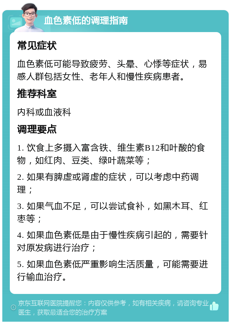 血色素低的调理指南 常见症状 血色素低可能导致疲劳、头晕、心悸等症状，易感人群包括女性、老年人和慢性疾病患者。 推荐科室 内科或血液科 调理要点 1. 饮食上多摄入富含铁、维生素B12和叶酸的食物，如红肉、豆类、绿叶蔬菜等； 2. 如果有脾虚或肾虚的症状，可以考虑中药调理； 3. 如果气血不足，可以尝试食补，如黑木耳、红枣等； 4. 如果血色素低是由于慢性疾病引起的，需要针对原发病进行治疗； 5. 如果血色素低严重影响生活质量，可能需要进行输血治疗。