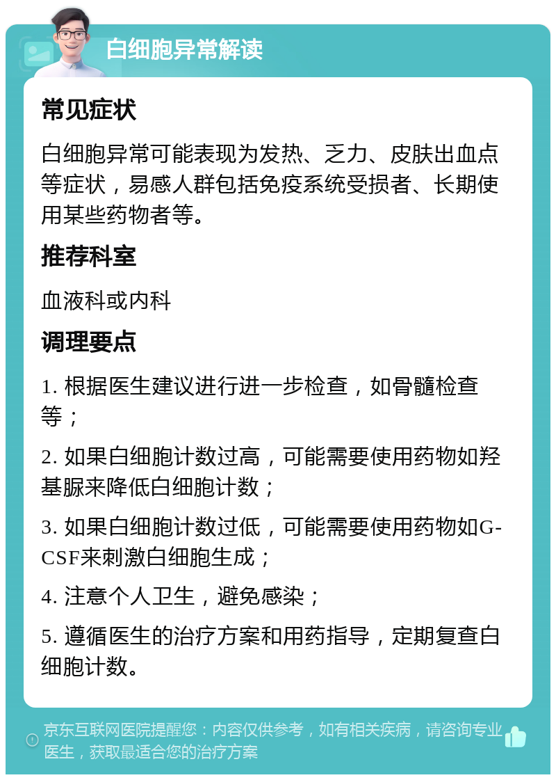 白细胞异常解读 常见症状 白细胞异常可能表现为发热、乏力、皮肤出血点等症状，易感人群包括免疫系统受损者、长期使用某些药物者等。 推荐科室 血液科或内科 调理要点 1. 根据医生建议进行进一步检查，如骨髓检查等； 2. 如果白细胞计数过高，可能需要使用药物如羟基脲来降低白细胞计数； 3. 如果白细胞计数过低，可能需要使用药物如G-CSF来刺激白细胞生成； 4. 注意个人卫生，避免感染； 5. 遵循医生的治疗方案和用药指导，定期复查白细胞计数。