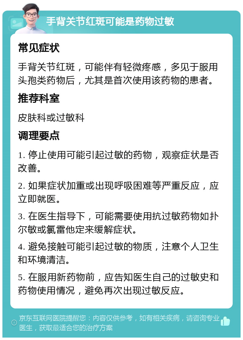 手背关节红斑可能是药物过敏 常见症状 手背关节红斑，可能伴有轻微疼感，多见于服用头孢类药物后，尤其是首次使用该药物的患者。 推荐科室 皮肤科或过敏科 调理要点 1. 停止使用可能引起过敏的药物，观察症状是否改善。 2. 如果症状加重或出现呼吸困难等严重反应，应立即就医。 3. 在医生指导下，可能需要使用抗过敏药物如扑尔敏或氯雷他定来缓解症状。 4. 避免接触可能引起过敏的物质，注意个人卫生和环境清洁。 5. 在服用新药物前，应告知医生自己的过敏史和药物使用情况，避免再次出现过敏反应。