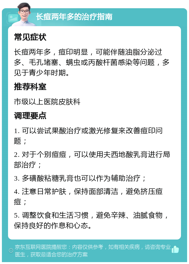 长痘两年多的治疗指南 常见症状 长痘两年多，痘印明显，可能伴随油脂分泌过多、毛孔堵塞、螨虫或丙酸杆菌感染等问题，多见于青少年时期。 推荐科室 市级以上医院皮肤科 调理要点 1. 可以尝试果酸治疗或激光修复来改善痘印问题； 2. 对于个别痘痘，可以使用夫西地酸乳膏进行局部治疗； 3. 多磺酸粘糖乳膏也可以作为辅助治疗； 4. 注意日常护肤，保持面部清洁，避免挤压痘痘； 5. 调整饮食和生活习惯，避免辛辣、油腻食物，保持良好的作息和心态。