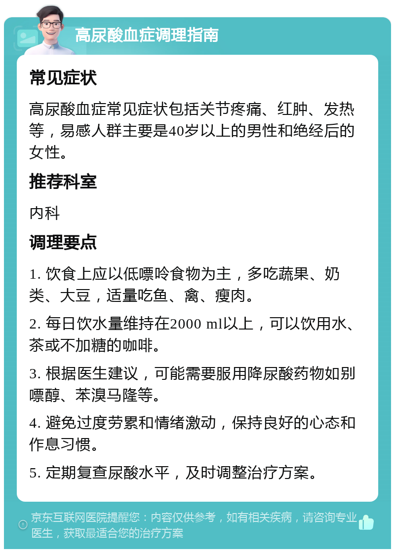 高尿酸血症调理指南 常见症状 高尿酸血症常见症状包括关节疼痛、红肿、发热等，易感人群主要是40岁以上的男性和绝经后的女性。 推荐科室 内科 调理要点 1. 饮食上应以低嘌呤食物为主，多吃蔬果、奶类、大豆，适量吃鱼、禽、瘦肉。 2. 每日饮水量维持在2000 ml以上，可以饮用水、茶或不加糖的咖啡。 3. 根据医生建议，可能需要服用降尿酸药物如别嘌醇、苯溴马隆等。 4. 避免过度劳累和情绪激动，保持良好的心态和作息习惯。 5. 定期复查尿酸水平，及时调整治疗方案。