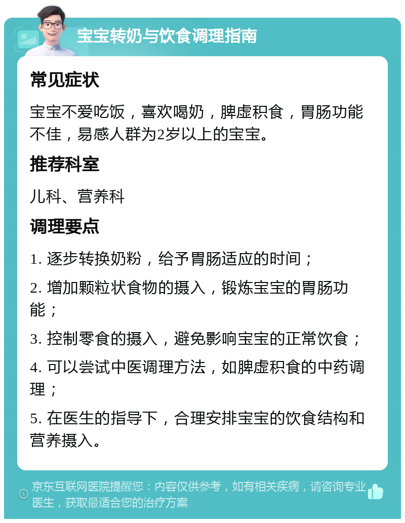 宝宝转奶与饮食调理指南 常见症状 宝宝不爱吃饭，喜欢喝奶，脾虚积食，胃肠功能不佳，易感人群为2岁以上的宝宝。 推荐科室 儿科、营养科 调理要点 1. 逐步转换奶粉，给予胃肠适应的时间； 2. 增加颗粒状食物的摄入，锻炼宝宝的胃肠功能； 3. 控制零食的摄入，避免影响宝宝的正常饮食； 4. 可以尝试中医调理方法，如脾虚积食的中药调理； 5. 在医生的指导下，合理安排宝宝的饮食结构和营养摄入。