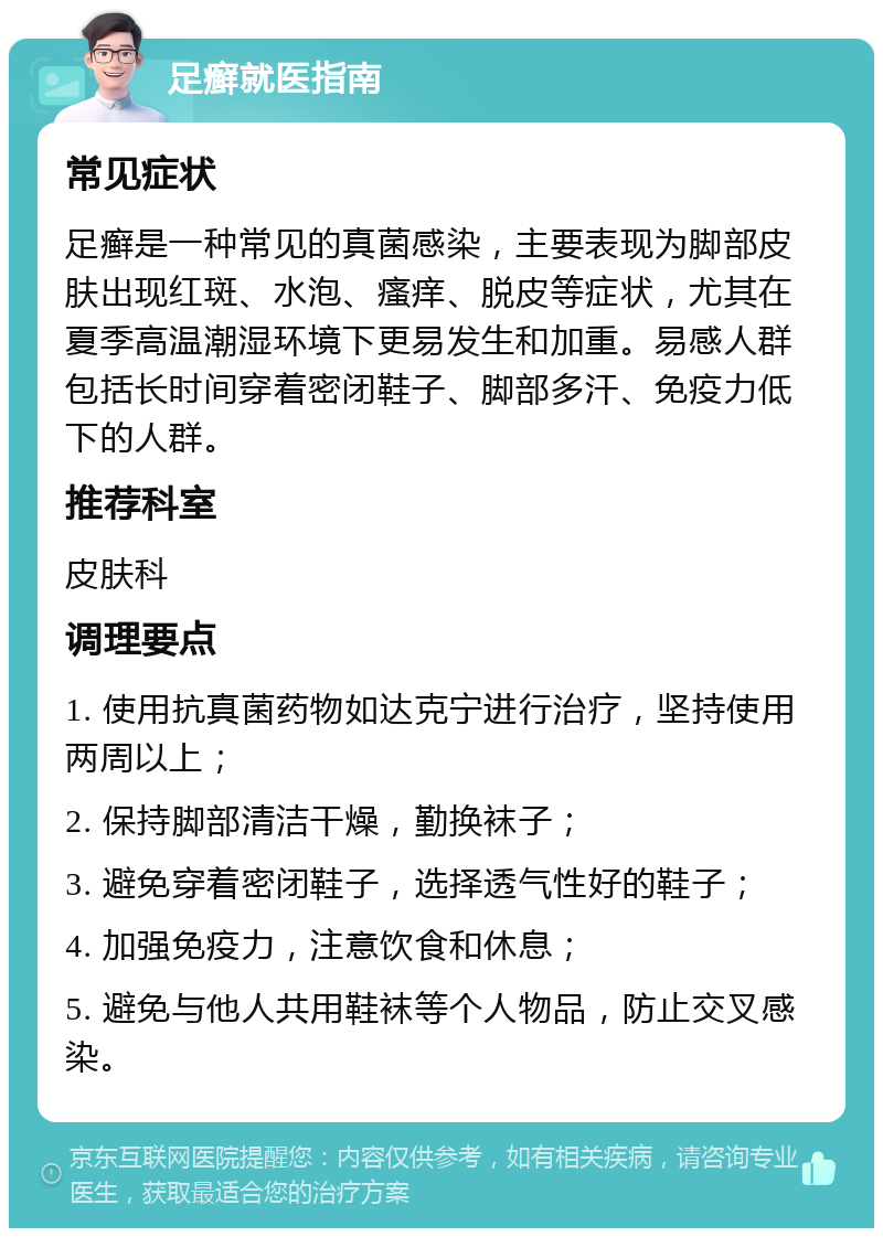 足癣就医指南 常见症状 足癣是一种常见的真菌感染，主要表现为脚部皮肤出现红斑、水泡、瘙痒、脱皮等症状，尤其在夏季高温潮湿环境下更易发生和加重。易感人群包括长时间穿着密闭鞋子、脚部多汗、免疫力低下的人群。 推荐科室 皮肤科 调理要点 1. 使用抗真菌药物如达克宁进行治疗，坚持使用两周以上； 2. 保持脚部清洁干燥，勤换袜子； 3. 避免穿着密闭鞋子，选择透气性好的鞋子； 4. 加强免疫力，注意饮食和休息； 5. 避免与他人共用鞋袜等个人物品，防止交叉感染。