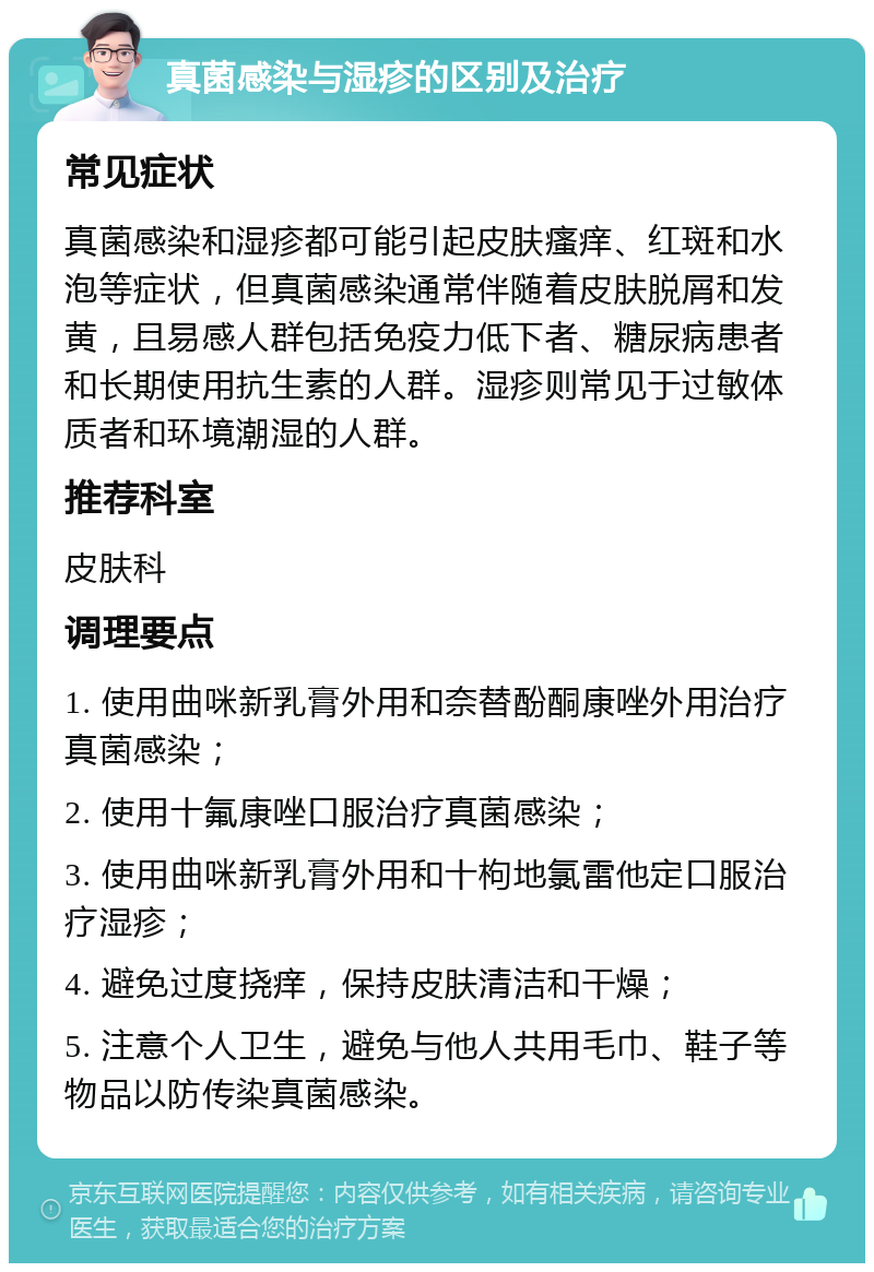 真菌感染与湿疹的区别及治疗 常见症状 真菌感染和湿疹都可能引起皮肤瘙痒、红斑和水泡等症状，但真菌感染通常伴随着皮肤脱屑和发黄，且易感人群包括免疫力低下者、糖尿病患者和长期使用抗生素的人群。湿疹则常见于过敏体质者和环境潮湿的人群。 推荐科室 皮肤科 调理要点 1. 使用曲咪新乳膏外用和奈替酚酮康唑外用治疗真菌感染； 2. 使用十氟康唑口服治疗真菌感染； 3. 使用曲咪新乳膏外用和十枸地氯雷他定口服治疗湿疹； 4. 避免过度挠痒，保持皮肤清洁和干燥； 5. 注意个人卫生，避免与他人共用毛巾、鞋子等物品以防传染真菌感染。