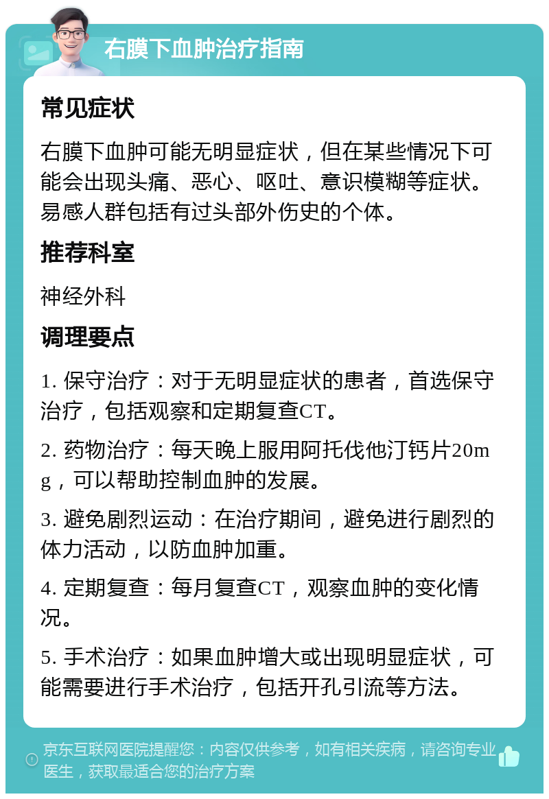 右膜下血肿治疗指南 常见症状 右膜下血肿可能无明显症状，但在某些情况下可能会出现头痛、恶心、呕吐、意识模糊等症状。易感人群包括有过头部外伤史的个体。 推荐科室 神经外科 调理要点 1. 保守治疗：对于无明显症状的患者，首选保守治疗，包括观察和定期复查CT。 2. 药物治疗：每天晚上服用阿托伐他汀钙片20mg，可以帮助控制血肿的发展。 3. 避免剧烈运动：在治疗期间，避免进行剧烈的体力活动，以防血肿加重。 4. 定期复查：每月复查CT，观察血肿的变化情况。 5. 手术治疗：如果血肿增大或出现明显症状，可能需要进行手术治疗，包括开孔引流等方法。