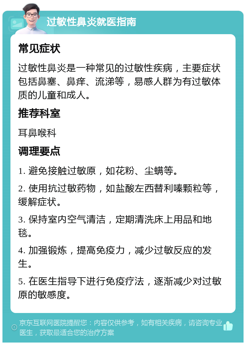 过敏性鼻炎就医指南 常见症状 过敏性鼻炎是一种常见的过敏性疾病，主要症状包括鼻塞、鼻痒、流涕等，易感人群为有过敏体质的儿童和成人。 推荐科室 耳鼻喉科 调理要点 1. 避免接触过敏原，如花粉、尘螨等。 2. 使用抗过敏药物，如盐酸左西替利嗪颗粒等，缓解症状。 3. 保持室内空气清洁，定期清洗床上用品和地毯。 4. 加强锻炼，提高免疫力，减少过敏反应的发生。 5. 在医生指导下进行免疫疗法，逐渐减少对过敏原的敏感度。