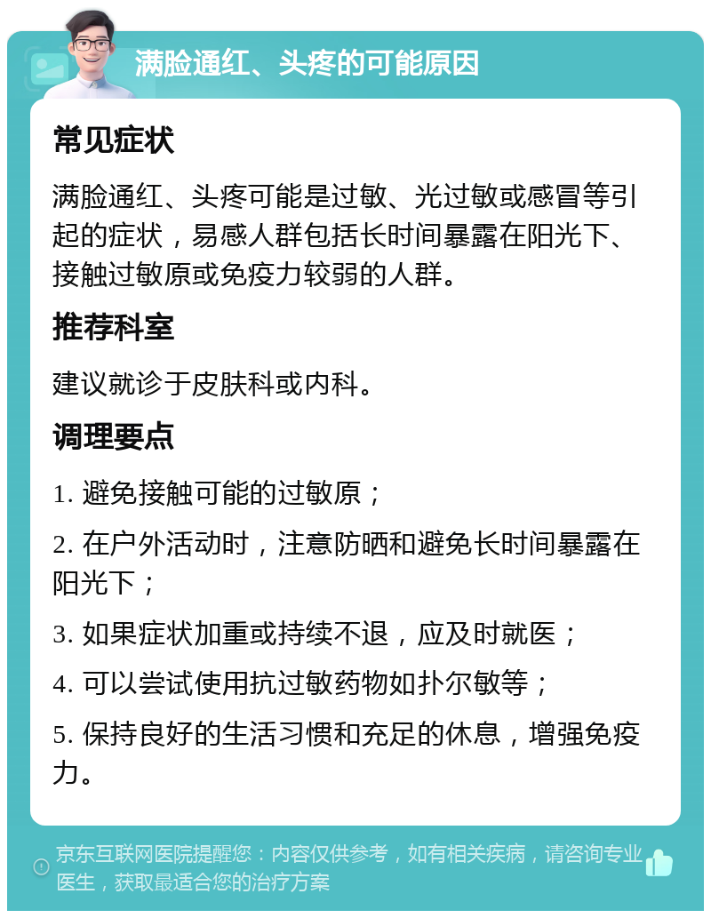 满脸通红、头疼的可能原因 常见症状 满脸通红、头疼可能是过敏、光过敏或感冒等引起的症状，易感人群包括长时间暴露在阳光下、接触过敏原或免疫力较弱的人群。 推荐科室 建议就诊于皮肤科或内科。 调理要点 1. 避免接触可能的过敏原； 2. 在户外活动时，注意防晒和避免长时间暴露在阳光下； 3. 如果症状加重或持续不退，应及时就医； 4. 可以尝试使用抗过敏药物如扑尔敏等； 5. 保持良好的生活习惯和充足的休息，增强免疫力。