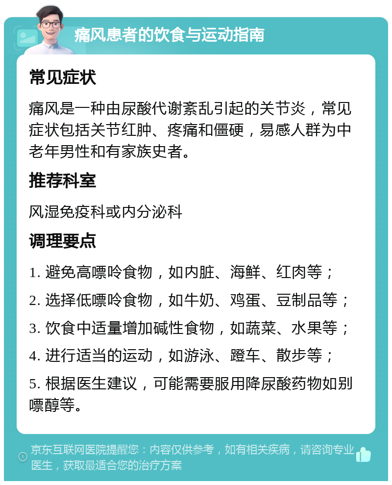 痛风患者的饮食与运动指南 常见症状 痛风是一种由尿酸代谢紊乱引起的关节炎，常见症状包括关节红肿、疼痛和僵硬，易感人群为中老年男性和有家族史者。 推荐科室 风湿免疫科或内分泌科 调理要点 1. 避免高嘌呤食物，如内脏、海鲜、红肉等； 2. 选择低嘌呤食物，如牛奶、鸡蛋、豆制品等； 3. 饮食中适量增加碱性食物，如蔬菜、水果等； 4. 进行适当的运动，如游泳、蹬车、散步等； 5. 根据医生建议，可能需要服用降尿酸药物如别嘌醇等。