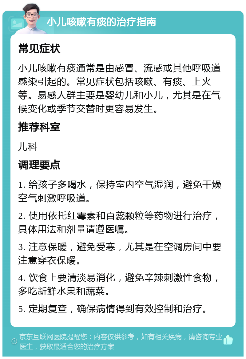 小儿咳嗽有痰的治疗指南 常见症状 小儿咳嗽有痰通常是由感冒、流感或其他呼吸道感染引起的。常见症状包括咳嗽、有痰、上火等。易感人群主要是婴幼儿和小儿，尤其是在气候变化或季节交替时更容易发生。 推荐科室 儿科 调理要点 1. 给孩子多喝水，保持室内空气湿润，避免干燥空气刺激呼吸道。 2. 使用依托红霉素和百蕊颗粒等药物进行治疗，具体用法和剂量请遵医嘱。 3. 注意保暖，避免受寒，尤其是在空调房间中要注意穿衣保暖。 4. 饮食上要清淡易消化，避免辛辣刺激性食物，多吃新鲜水果和蔬菜。 5. 定期复查，确保病情得到有效控制和治疗。