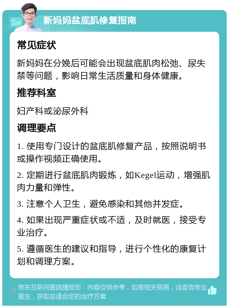 新妈妈盆底肌修复指南 常见症状 新妈妈在分娩后可能会出现盆底肌肉松弛、尿失禁等问题，影响日常生活质量和身体健康。 推荐科室 妇产科或泌尿外科 调理要点 1. 使用专门设计的盆底肌修复产品，按照说明书或操作视频正确使用。 2. 定期进行盆底肌肉锻炼，如Kegel运动，增强肌肉力量和弹性。 3. 注意个人卫生，避免感染和其他并发症。 4. 如果出现严重症状或不适，及时就医，接受专业治疗。 5. 遵循医生的建议和指导，进行个性化的康复计划和调理方案。