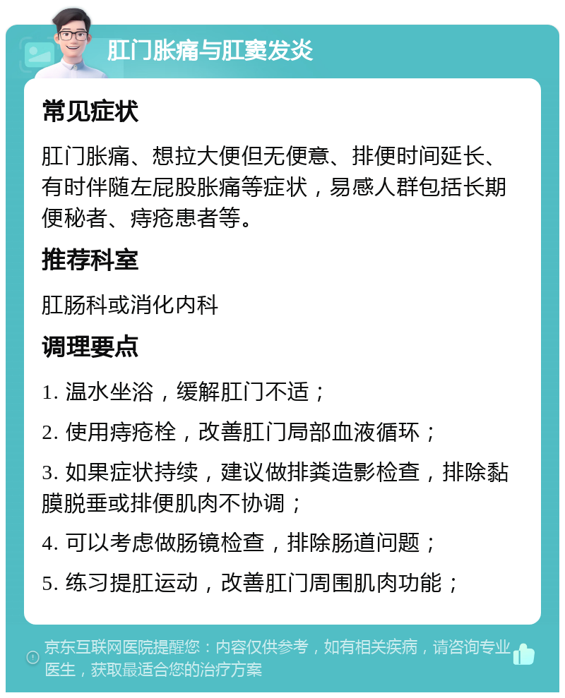 肛门胀痛与肛窦发炎 常见症状 肛门胀痛、想拉大便但无便意、排便时间延长、有时伴随左屁股胀痛等症状，易感人群包括长期便秘者、痔疮患者等。 推荐科室 肛肠科或消化内科 调理要点 1. 温水坐浴，缓解肛门不适； 2. 使用痔疮栓，改善肛门局部血液循环； 3. 如果症状持续，建议做排粪造影检查，排除黏膜脱垂或排便肌肉不协调； 4. 可以考虑做肠镜检查，排除肠道问题； 5. 练习提肛运动，改善肛门周围肌肉功能；